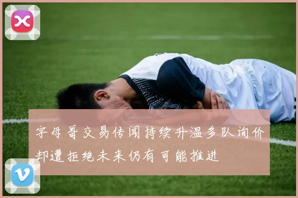 字母哥交易传闻持续升温多队询价却遭拒绝未来仍有可能推进