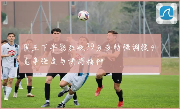 国王下半场狂砍39分多特强调提升竞争强度与拼搏精神
