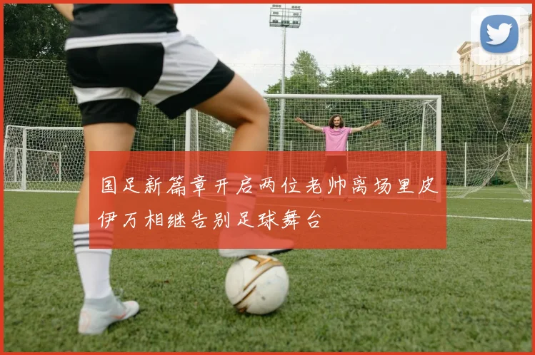 国足新篇章开启两位老帅离场里皮伊万相继告别足球舞台