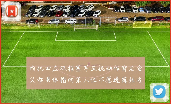 内托回应双指塞耳庆祝动作背后含义称具体指向某人但不愿透露姓名