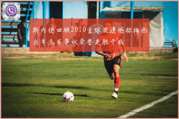 斯内德回顾2010金球奖遗憾称梅西当年无可争议荣誉更胜于我