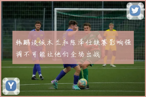 韩鹏谈依木兰和陈泽仕缺赛影响强调不可能让他们全场出战