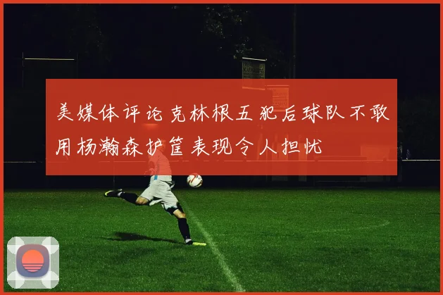 美媒体评论克林根五犯后球队不敢用杨瀚森护筐表现令人担忧