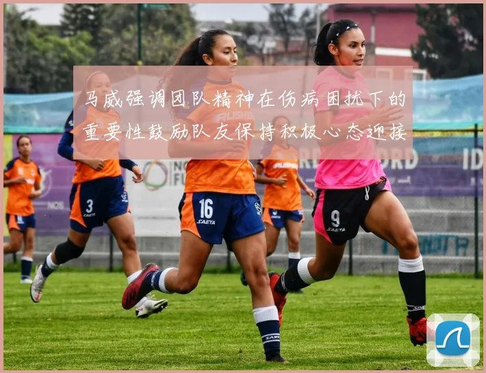 马威强调团队精神在伤病困扰下的重要性鼓励队友保持积极心态迎接挑战