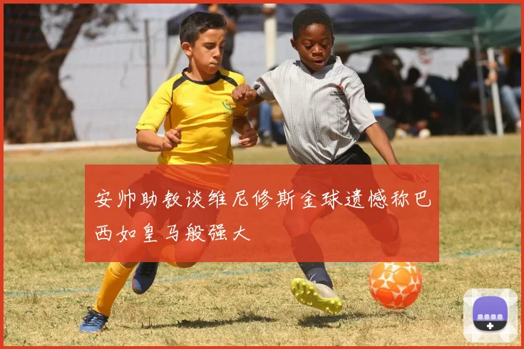 安帅助教谈维尼修斯金球遗憾称巴西如皇马般强大