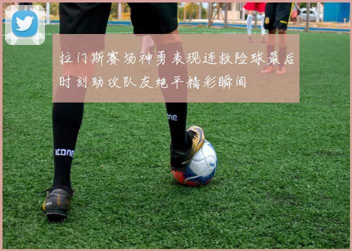 拉门斯赛场神勇表现连救险球最后时刻助攻队友绝平精彩瞬间