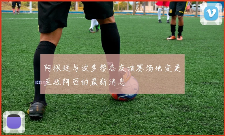 阿根廷与波多黎各友谊赛场地变更至迈阿密的最新消息