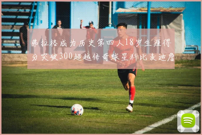 弗拉格成为历史第四人18岁生涯得分突破300超越传奇球星科比麦迪詹姆斯