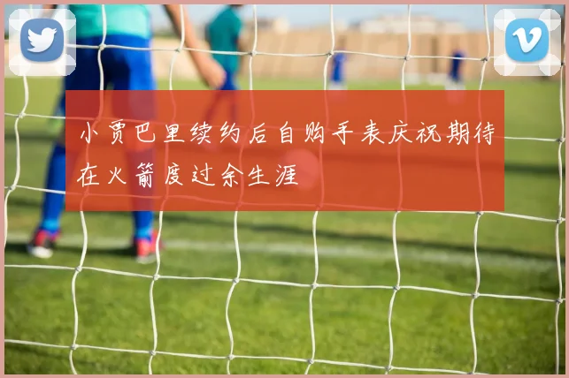 小贾巴里续约后自购手表庆祝期待在火箭度过余生涯