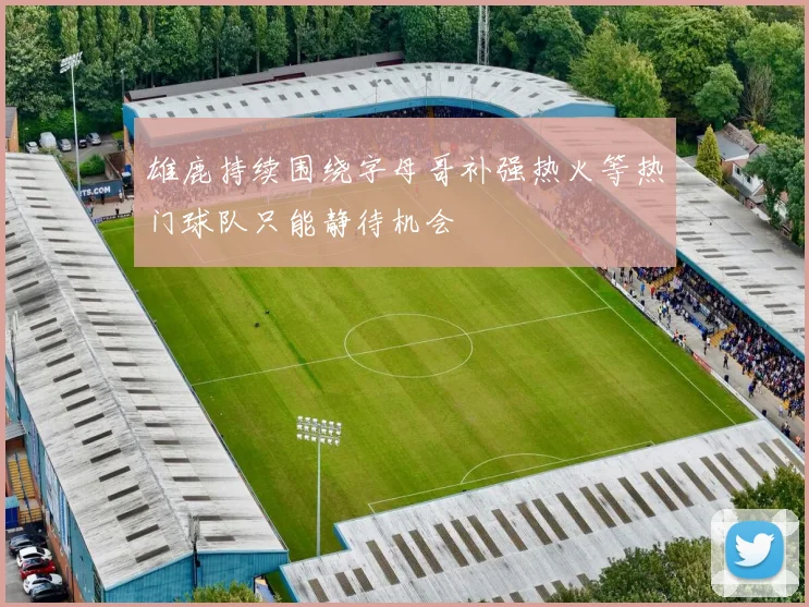 雄鹿持续围绕字母哥补强热火等热门球队只能静待机会