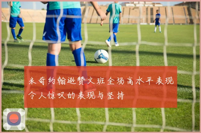 米奇约翰逊赞文班全场高水平表现令人惊叹的表现与坚持