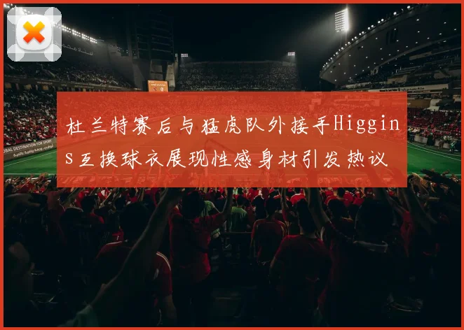 杜兰特赛后与猛虎队外接手Higgins互换球衣展现性感身材引发热议